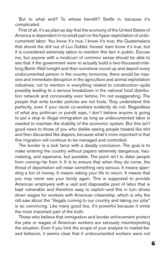 But to what end? To whose benefit? Settle in, because it’s complicated.  First ofall it’s as plain as day that the economy of the United States of Americais dependent in no small part on the hyper-exploitation of undo- cumented labor. You know it’s true, | know it’s true, the Guatemalans that shovel the shit out of Lou Dobbs’ horses’ barn know it’s true, but itis considered extremely taboo to mention this fact in public. Excuse me, but anyone with a modicum of common sense should be able to see that if the government were to actually build a two-thousand-mile- long Berlin Wall tonight and then somehow round up and deport every undocumented person in the country tomorrow, there would be mas- sive and immediate disruption in the agriculture and animal exploitation industries, not to mention in everything related to construction—quite possibly leading to a serious breakdown i the national food distribu- tion network and conceivably even famine. I’m not exaggerating. The people that write border policies are not fools. They understand this perfectly, even if your racist co-workers evidently do not. Regardless of what any politician or pundit says, | don’t believe anyone is going to put a stop to illegal immigration as long as undocumented labor is. needed to maintain the stability of the economic system. But this isn’t good news to those of you who dislike seeing people treated ke shit and then discarded like diapers, because what’s more important is that this migration will continue to be managed and controlled.  The border is a sick farce with a deadly conclusion. The goal is to make entering the country without papers extremely dangerous, trau- matizing, and expensive, but possible. The point isn’t to deter people from coming~far from it. It is to ensure that when they do come, the threat of deportation will mean something very serious. It means spen- ding a ton of money. It means risking your lfe to return. It means that you may never see your family again. This is supposed to provide American employers with a vast and disposable pool of labor that is. kept vulnerable and therefore easy to exploit-and this in tun drives down wages for workers with American citizenship, which is why the old saw about the “illegals coming to our country and taking our jobs” is s0 convincing. Like many good lies, it’s powerful because it omits the most important part of the truth.  ‘Those who believe that immigration and border enforcement protect the jobs or wages of American workers are seriously misinterpreting the situation. Even if you limit the scope of your analysis to market-ba- sed behavior, it seems clear that if undocumented workers were not 